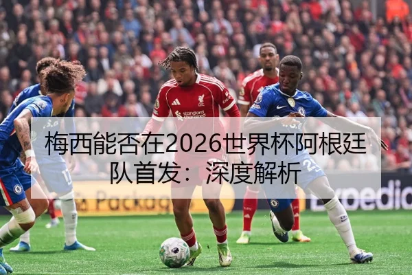 梅西能否在2026世界杯阿根廷队首发：深度解析