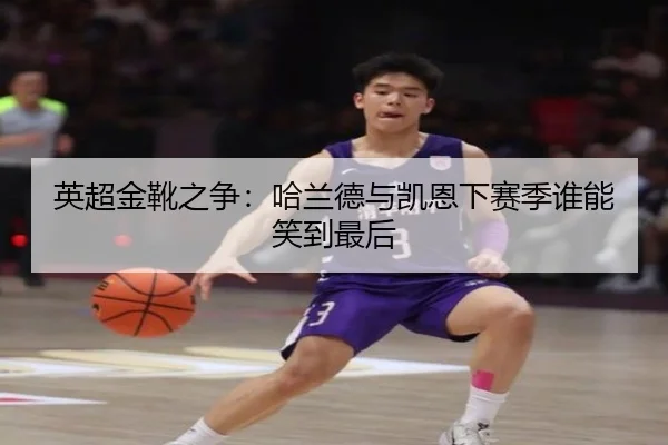 英超金靴之争：哈兰德与凯恩下赛季谁能笑到最后
